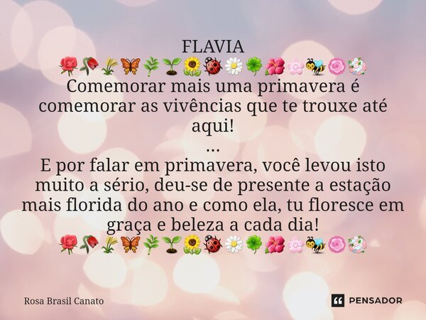 ⁠FLAVIA 🌹🥀🌾🦋🌿🌱🌻🐞🌼🍀🌺🌸🐝🏵💐 Comemorar mais uma primavera é comemorar as vivências que te trouxe até aqui! ... E por falar em primavera, você levou isto muito a séri... Frase de Rosa Brasil Canato.