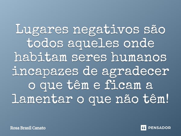 ⁠Lugares negativos são todos aqueles onde habitam seres humanos incapazes de agradecer o que têm e ficam a lamentar o que não têm!... Frase de Rosa Brasil Canato.