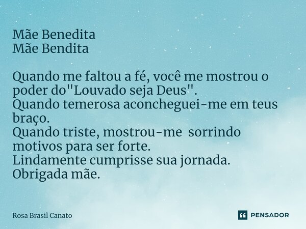 Mãe Benedita Mãe Bendita Quando me faltou a fé, você me mostrou o poder do "Louvado seja Deus". Quando temerosa aconcheguei-me em teus braço. Quando ... Frase de Rosa Brasil Canato.