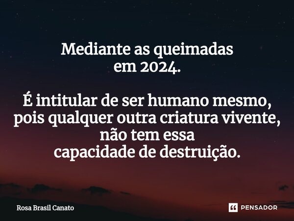 Mediante as queimadas em 2024. É intitular de ser humano mesmo, pois qualquer outra criatura vivente, não tem essa capacidade de destruição.... Frase de Rosa Brasil Canato.
