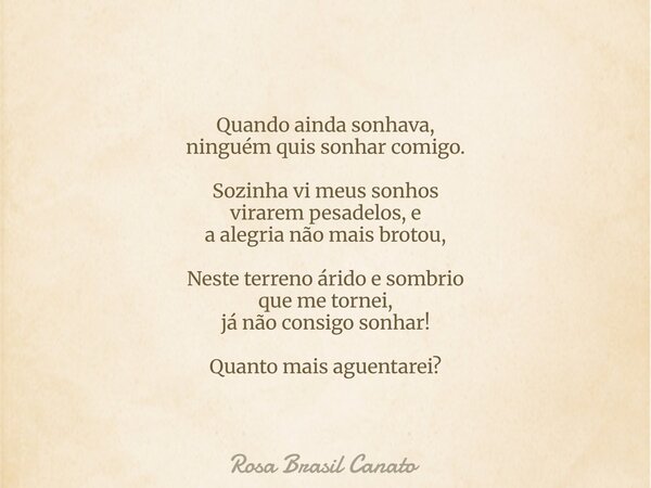 Quando ainda sonhava, ninguém quis sonhar comigo. Sozinha vi meus sonhos virarem pesadelos, e a alegria não mais brotou, Neste terreno árido e sombrio que me to... Frase de Rosa Brasil Canato.