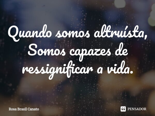 ⁠Quando somos altruísta, Somos capazes de ressignificar a vida.... Frase de Rosa Brasil Canato.