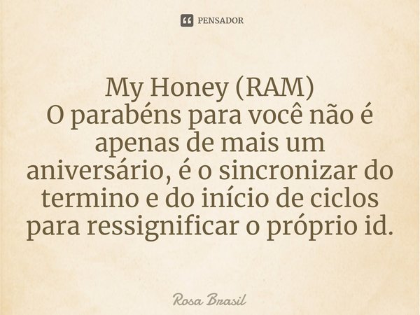 ⁠My Honey (RAM)
O parabéns para você não é apenas de mais um aniversário, é o sincronizar do termino e do início de ciclos para ressignificar o próprio id.... Frase de Rosa Brasil.