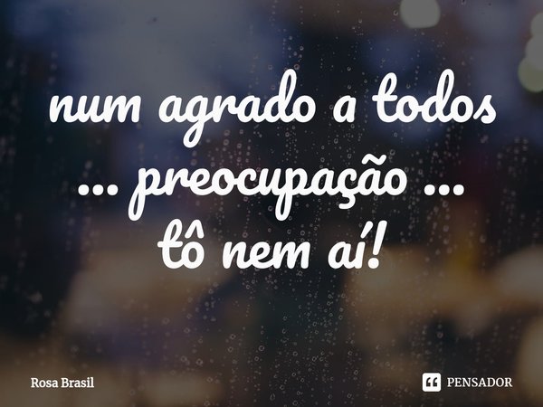 ⁠num agrado a todos ...preocupação ...
tô nem aí!... Frase de Rosa Brasil.