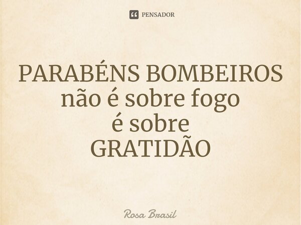 ⁠PARABÉNS BOMBEIROS não é sobre fogo é sobre GRATIDÃO... Frase de Rosa Brasil.