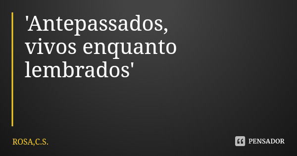 'Antepassados,
vivos enquanto lembrados'... Frase de ROSA,C.S..