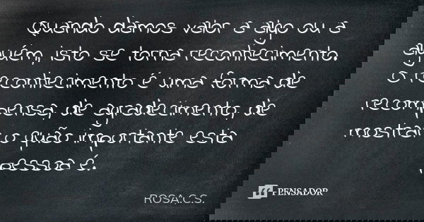Quando damos valor a algo ou a alguém, isto se torna reconhecimento. O reconhecimento é uma forma de recompensa, de agradecimento, de mostrar o quão importante ... Frase de ROSA,C.S..