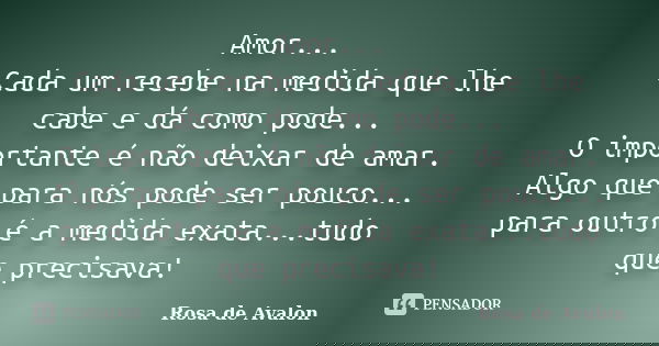 Amor... Cada um recebe na medida que lhe cabe e dá como pode... O importante é não deixar de amar. Algo que para nós pode ser pouco... para outro é a medida exa... Frase de Rosa de Avalon.
