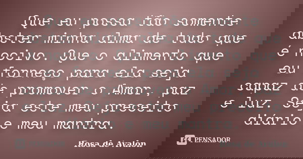Que eu possa tão somente abster minha alma de tudo que é nocivo. Que o alimento que eu forneço para ela seja capaz de promover o Amor, paz e luz. Seja este meu ... Frase de Rosa de Avalon.
