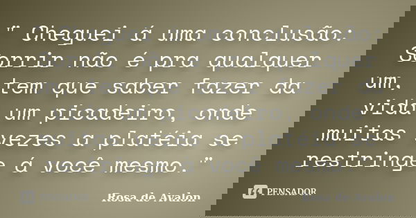 " Cheguei á uma conclusão: Sorrir não é pra qualquer um, tem que saber fazer da vida um picadeiro, onde muitas vezes a platéia se restringe á você mesmo.&q... Frase de Rosa de Avalon.