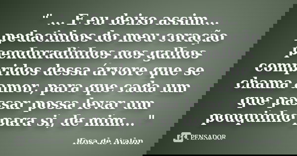 " ... E eu deixo assim... pedacinhos do meu coração penduradinhos nos galhos compridos dessa árvore que se chama amor, para que cada um que passar possa le... Frase de Rosa de Avalon.