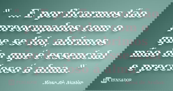 " ... E por ficarmos tão preocupados com o que se foi, abrimos mão do que é essencial e precioso á alma. "... Frase de Rosa de Avalon.