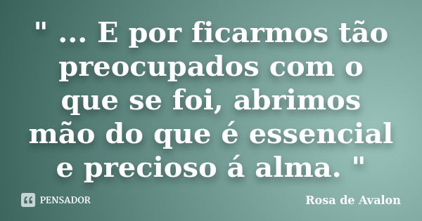 " ... E por ficarmos tão preocupados com o que se foi, abrimos mão do que é essencial e precioso á alma. "... Frase de Rosa de Avalon.