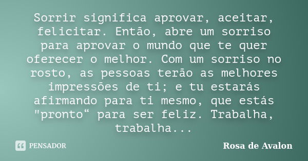 Sorrir significa aprovar, aceitar, felicitar. Então, abre um sorriso para aprovar o mundo que te quer oferecer o melhor. Com um sorriso no rosto, as pessoas ter... Frase de Rosa de Avalon.