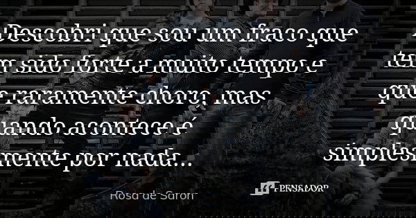 Descobri que sou um fraco que tem sido forte a muito tempo e que raramente choro, mas quando acontece é simplesmente por nada...... Frase de Rosa de Saron.