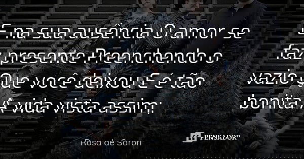 E na sua ausência O amor se faz presente Preenchendo o vazio Que você deixou E é tão bonita A vida vista assim;... Frase de Rosa de Saron.