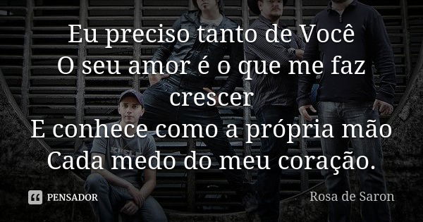 Eu preciso tanto de Você O seu amor é o que me faz crescer E conhece como a própria mão Cada medo do meu coração.... Frase de Rosa de Saron.