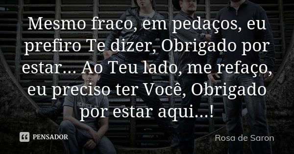 Mesmo fraco, em pedaços, eu prefiro Te dizer, Obrigado por estar... Ao Teu lado, me refaço, eu preciso ter Você, Obrigado por estar aqui...!... Frase de Rosa de Saron.