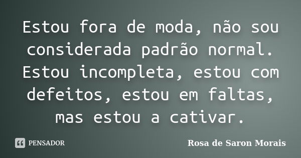 Estou fora de moda, não sou considerada padrão normal. Estou incompleta, estou com defeitos, estou em faltas, mas estou a cativar.... Frase de rosa de saron morais.