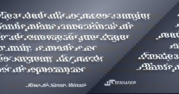 Faço todo dia as pazes comigo, tenho plena consciência do poder de renovação que trago em mim, o medo e as frustações surgem, faz parte. Planto pés de esperança... Frase de rosa de saron morais.