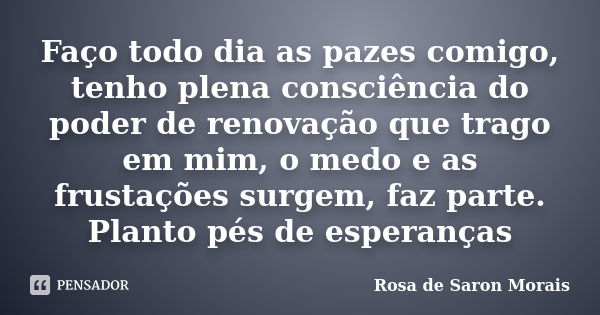 Faço todo dia as pazes comigo, tenho plena consciência do poder de renovação que trago em mim, o medo e as frustações surgem, faz parte. Planto pés de esperança... Frase de rosa de saron morais.