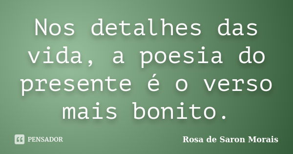 Nos detalhes das vida, a poesia do presente é o verso mais bonito.... Frase de rosa de saron morais.