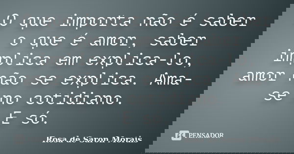 O que importa não é saber o que é amor, saber implica em explica-lo, amor não se explica. Ama-se no cotidiano. E só.... Frase de rosa de saron morais.