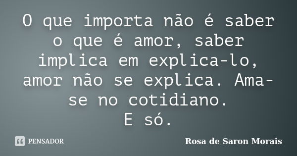 O que importa não é saber o que é amor, saber implica em explica-lo, amor não se explica. Ama-se no cotidiano. E só.... Frase de rosa de saron morais.