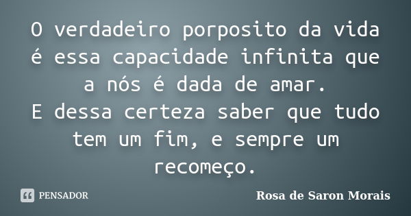 O verdadeiro porposito da vida é essa capacidade infinita que a nós é dada de amar. E dessa certeza saber que tudo tem um fim, e sempre um recomeço.... Frase de rosa de saron morais.