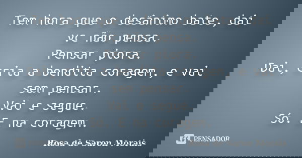 Tem hora que o desânimo bate, dai vc não pensa. Pensar piora. Dai, cria a bendita coragem, e vai sem pensar. Vai e segue. Só. E na coragem.... Frase de rosa de saron morais.
