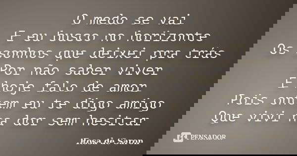 O medo se vai E eu busco no horizonte Os sonhos que deixei pra trás Por não saber viver E hoje falo de amor Pois ontem eu te digo amigo Que vivi na dor sem hesi... Frase de Rosa de Saron.