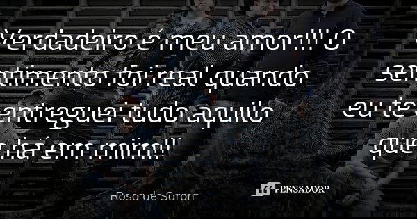 Verdadeiro é meu amor!!! O sentimento foi real quando eu te entreguei tudo aquilo que há em mim!!... Frase de Rosa de Saron.
