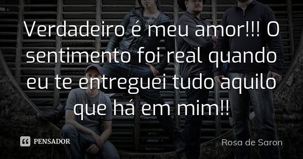 Verdadeiro é meu amor!!! O sentimento foi real quando eu te entreguei tudo aquilo que há em mim!!... Frase de Rosa de Saron.