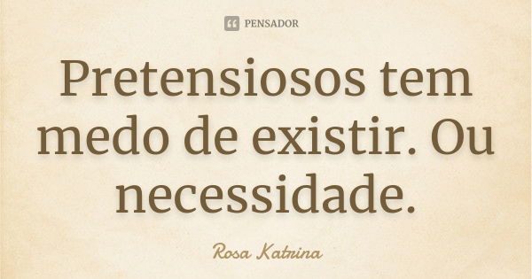 Pretensiosos tem medo de existir. Ou necessidade.... Frase de Rosa Katrina.