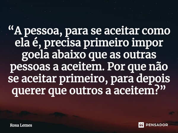 ⁠“A pessoa, para se aceitar como ela é, precisa primeiro impor goela abaixo que as outras pessoas a aceitem. Por que não se aceitar primeiro, para depois querer... Frase de Rosa Lemes.