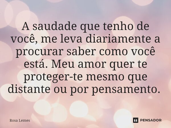 A saudade que tenho de você, me leva diariamente a procurar saber como você está. Meu amor quer te proteger-te mesmo que distante ou por pensamento. ⁠... Frase de Rosa Lemes.