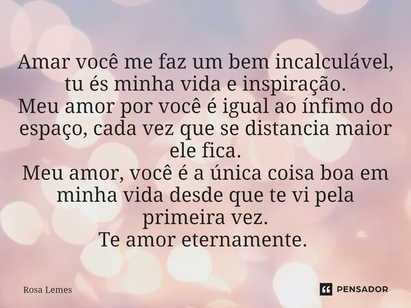 Amar você me faz um bem incalculável, tu és minha vida e inspiração. Meu amor por você é igual ao ínfimo do espaço, cada vez que se distancia maior ele fica. Me... Frase de Rosa Lemes.