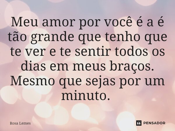 Meu amor por você é a é tão grande que tenho que te ver e te sentir todos os dias em meus braços. Mesmo que sejas por um minuto. ⁠... Frase de Rosa Lemes.