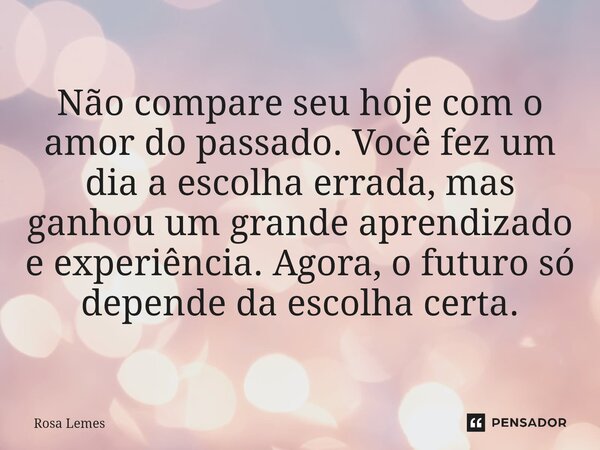 ⁠Não compare seu hoje com o amor do passado. Você fez um dia a escolha errada, mas ganhou um grande aprendizado e experiência. Agora, o futuro só depende da esc... Frase de Rosa Lemes.