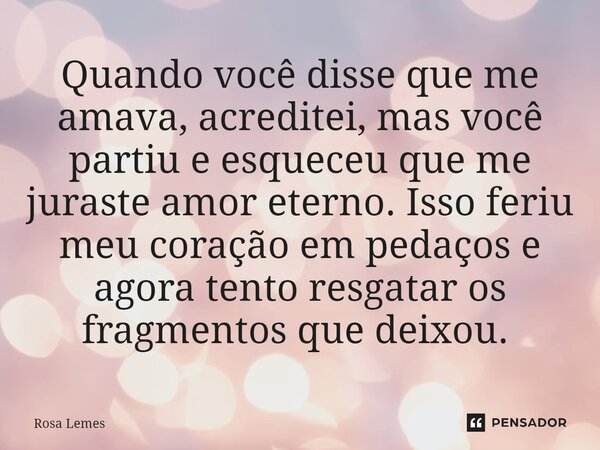 Quando você disse que me amava, acreditei, mas você partiu e esqueceu que me juraste amor eterno. Isso feriu meu coração em pedaços e agora tento resgatar os fr... Frase de Rosa Lemes.