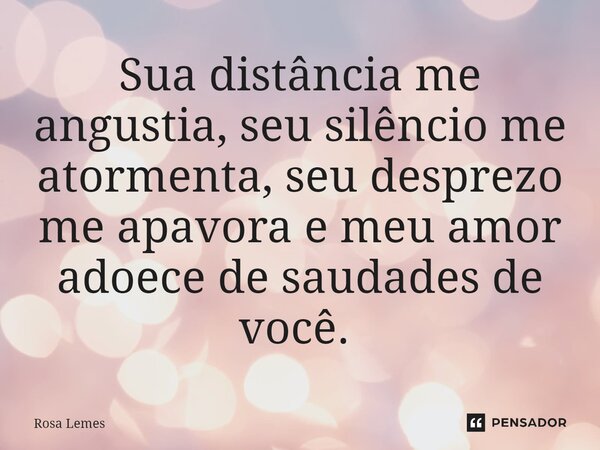 Sua distância me angustia, seu silêncio me atormenta, seu desprezo me apavora e meu amor adoece de saudades de você. ⁠... Frase de Rosa Lemes.