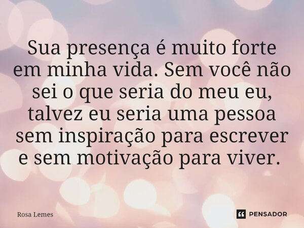 Sua presença é muito forte em minha vida. Sem você não sei o que seria do meu eu, talvez eu seria uma pessoa sem inspiração para escrever e sem motivação para v... Frase de Rosa Lemes.