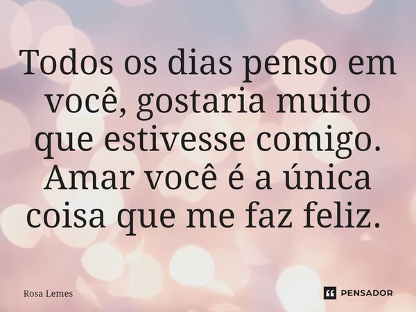 Todos os dias penso em você, gostaria muito que estivesse comigo. Amar você é a única coisa que me faz feliz. ⁠... Frase de Rosa Lemes.