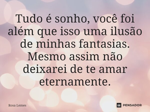 Tudo é sonho, você foi além que isso uma ilusão de minhas fantasias. Mesmo assim não deixarei de te amar eternamente.... Frase de Rosa Lemes.