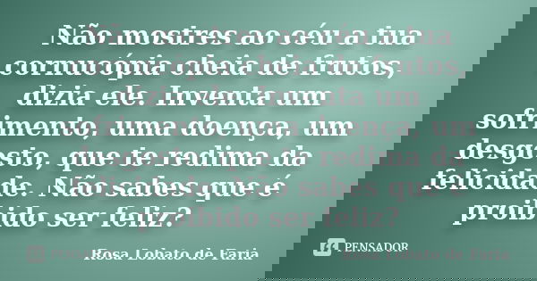 Não mostres ao céu a tua cornucópia cheia de frutos, dizia ele. Inventa um sofrimento, uma doença, um desgosto, que te redima da felicidade. Não sabes que é pro... Frase de Rosa Lobato de Faria.
