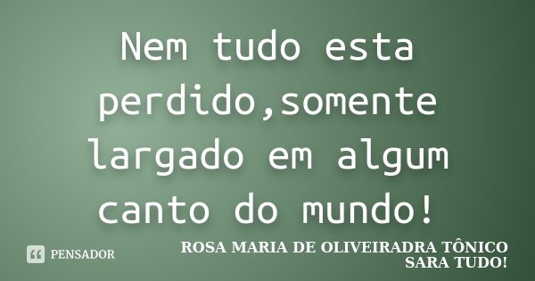 Nem tudo esta perdido,somente largado em algum canto do mundo!... Frase de Rosa maria de OliveiraDra Tônico Sara Tudo.