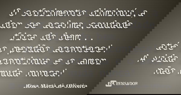 O sofrimento diminuí,a dor se acalma,saudade fica do bem... até o perdão acontece! A vida continua e o amor não muda nunca!... Frase de Rosa Maria de Oliveira.