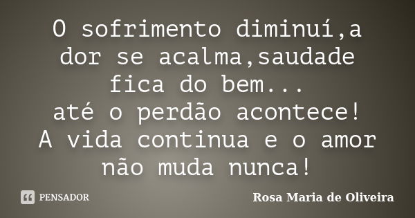 O sofrimento diminuí,a dor se acalma,saudade fica do bem... até o perdão acontece! A vida continua e o amor não muda nunca!... Frase de Rosa Maria de Oliveira.