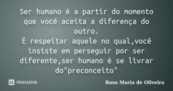 Ser humano é a partir do momento que você aceita a diferença do outro. É respeitar aquele no qual,você insiste em perseguir por ser diferente,ser humano é se li... Frase de Rosa Maria de Oliveira.