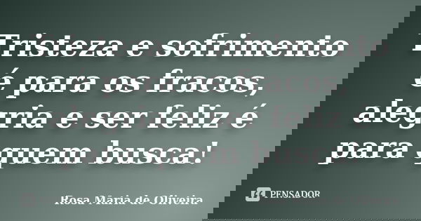Tristeza e sofrimento é para os fracos, alegria e ser feliz é para quem busca!... Frase de Rosa Maria de Oliveira.